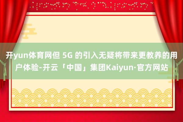 开yun体育网但 5G 的引入无疑将带来更教养的用户体验-开云「中国」集团Kaiyun·官方网站