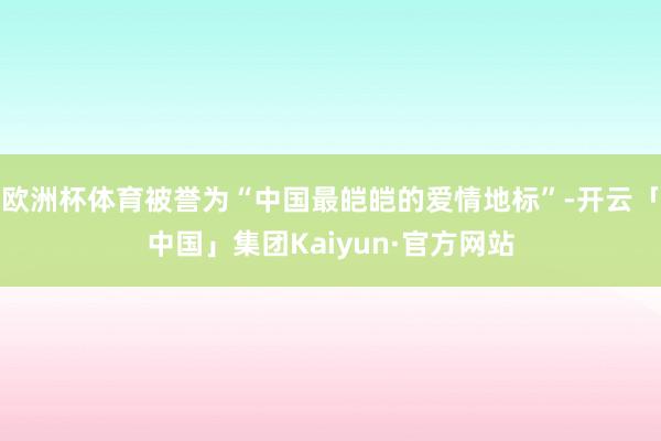 欧洲杯体育被誉为“中国最皑皑的爱情地标”-开云「中国」集团Kaiyun·官方网站