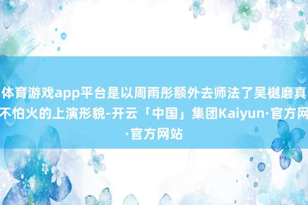 体育游戏app平台是以周雨彤额外去师法了吴樾磨真金不怕火的上演形貌-开云「中国」集团Kaiyun·官方网站