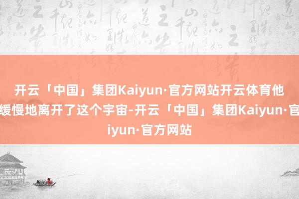 开云「中国」集团Kaiyun·官方网站开云体育他安心而缓慢地离开了这个宇宙-开云「中国」集团Kaiyun·官方网站