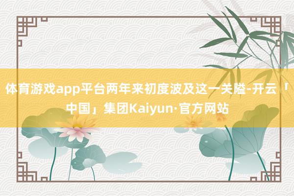 体育游戏app平台两年来初度波及这一关隘-开云「中国」集团Kaiyun·官方网站