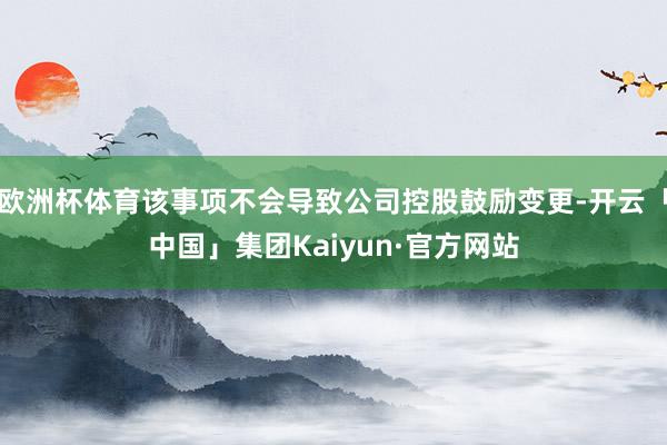 欧洲杯体育该事项不会导致公司控股鼓励变更-开云「中国」集团Kaiyun·官方网站