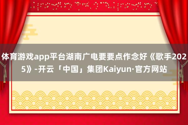 体育游戏app平台湖南广电要要点作念好《歌手2025》-开云「中国」集团Kaiyun·官方网站