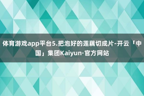 体育游戏app平台5.把泡好的莲藕切成片-开云「中国」集团Kaiyun·官方网站