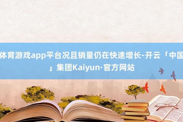 体育游戏app平台况且销量仍在快速增长-开云「中国」集团Kaiyun·官方网站
