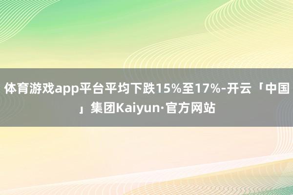 体育游戏app平台平均下跌15%至17%-开云「中国」集团Kaiyun·官方网站