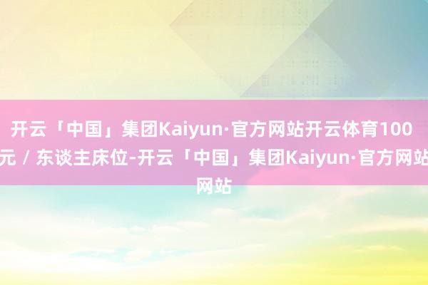 开云「中国」集团Kaiyun·官方网站开云体育100 元 / 东谈主床位-开云「中国」集团Kaiyun·官方网站
