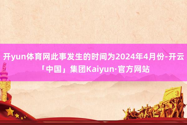 开yun体育网此事发生的时间为2024年4月份-开云「中国」集团Kaiyun·官方网站