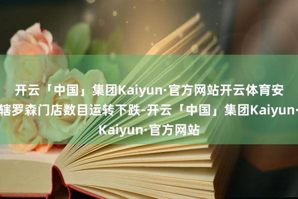 开云「中国」集团Kaiyun·官方网站开云体育安徽中商所辖罗森门店数目运转下跌-开云「中国」集团Kaiyun·官方网站
