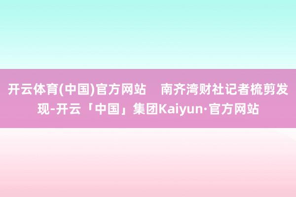 开云体育(中国)官方网站 南齐湾财社记者梳剪发现-开云「中国」集团Kaiyun·官方网站