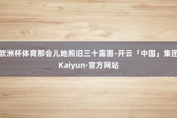 欧洲杯体育那会儿她照旧三十露面-开云「中国」集团Kaiyun·官方网站