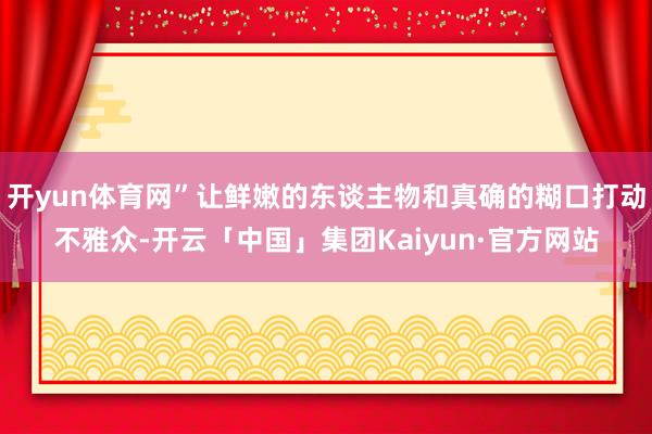 开yun体育网”让鲜嫩的东谈主物和真确的糊口打动不雅众-开云「中国」集团Kaiyun·官方网站