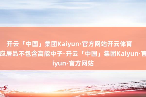 开云「中国」集团Kaiyun·官方网站开云体育 其响应居品不包含高能中子-开云「中国」集团Kaiyun·官方网站
