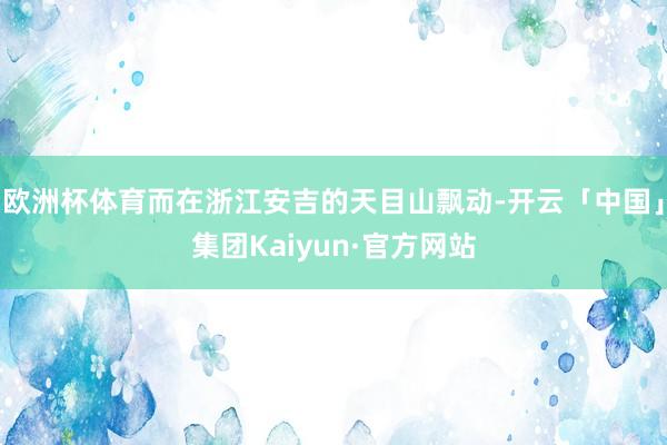 欧洲杯体育而在浙江安吉的天目山飘动-开云「中国」集团Kaiyun·官方网站