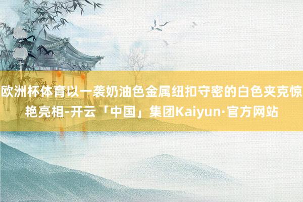 欧洲杯体育以一袭奶油色金属纽扣守密的白色夹克惊艳亮相-开云「中国」集团Kaiyun·官方网站