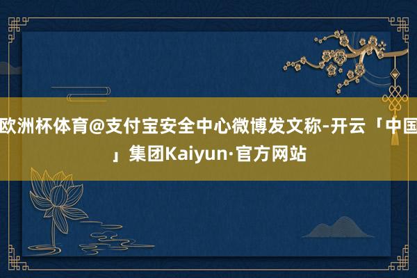 欧洲杯体育@支付宝安全中心微博发文称-开云「中国」集团Kaiyun·官方网站