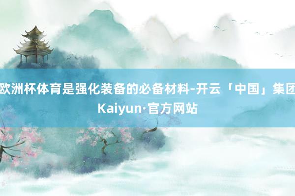欧洲杯体育是强化装备的必备材料-开云「中国」集团Kaiyun·官方网站