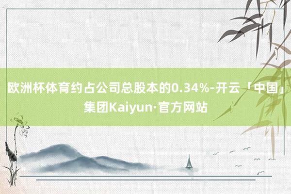 欧洲杯体育约占公司总股本的0.34%-开云「中国」集团Kaiyun·官方网站