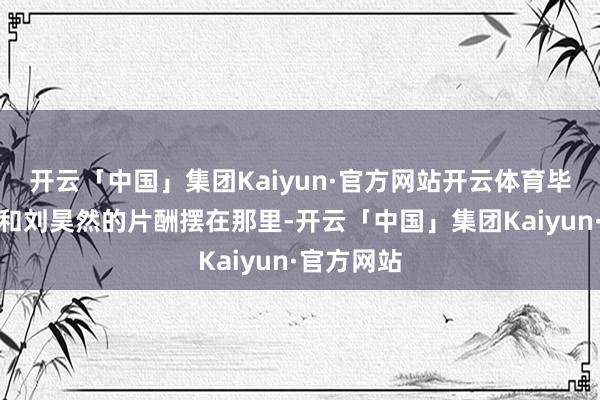 开云「中国」集团Kaiyun·官方网站开云体育毕竟周冬雨和刘昊然的片酬摆在那里-开云「中国」集团Kaiyun·官方网站