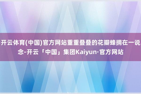 开云体育(中国)官方网站重重叠叠的花瓣蜂拥在一说念-开云「中国」集团Kaiyun·官方网站