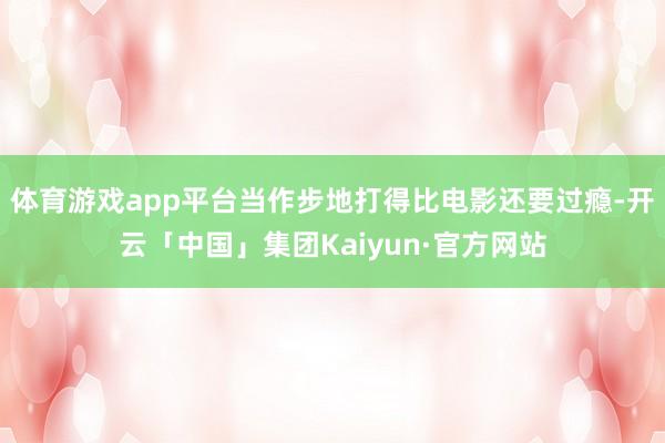体育游戏app平台当作步地打得比电影还要过瘾-开云「中国」集团Kaiyun·官方网站