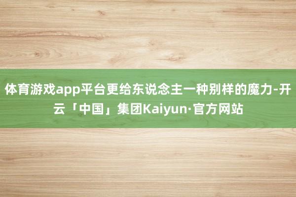 体育游戏app平台更给东说念主一种别样的魔力-开云「中国」集团Kaiyun·官方网站