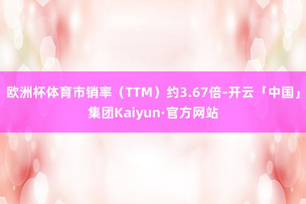 欧洲杯体育市销率(TTM)约3.67倍-开云「中国」集团Kaiyun·官方网站