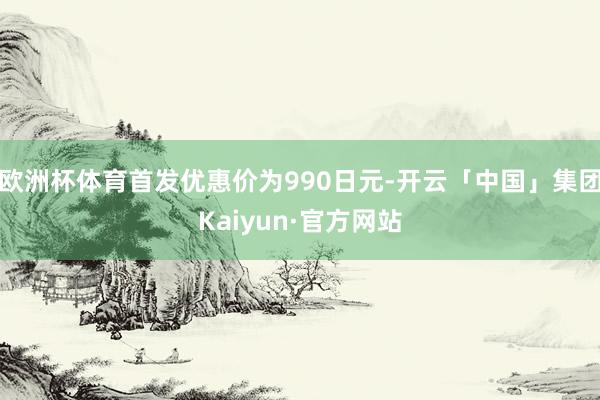 欧洲杯体育首发优惠价为990日元-开云「中国」集团Kaiyun·官方网站