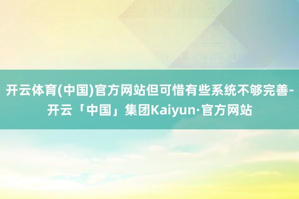 开云体育(中国)官方网站但可惜有些系统不够完善-开云「中国」集团Kaiyun·官方网站