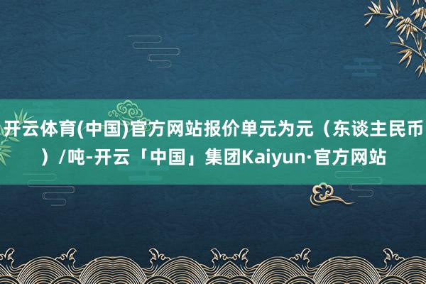 开云体育(中国)官方网站报价单元为元(东谈主民币)/吨-开云「中国」集团Kaiyun·官方网站