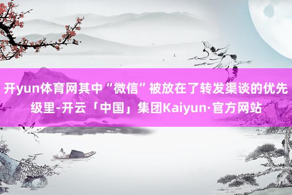 开yun体育网其中“微信”被放在了转发渠谈的优先级里-开云「中国」集团Kaiyun·官方网站