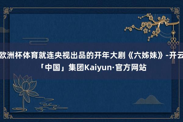欧洲杯体育就连央视出品的开年大剧《六姊妹》-开云「中国」集团Kaiyun·官方网站