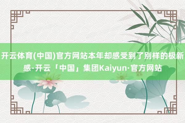 开云体育(中国)官方网站本年却感受到了别样的极新感-开云「中国」集团Kaiyun·官方网站