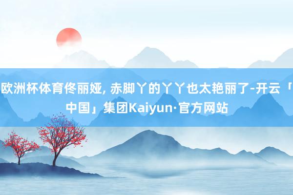 欧洲杯体育佟丽娅, 赤脚丫的丫丫也太艳丽了-开云「中国」集团Kaiyun·官方网站