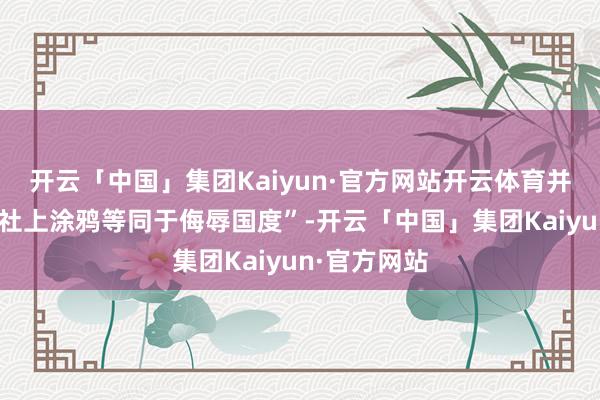 开云「中国」集团Kaiyun·官方网站开云体育并强调“在神社上涂鸦等同于侮辱国度”-开云「中国」集团Kaiyun·官方网站