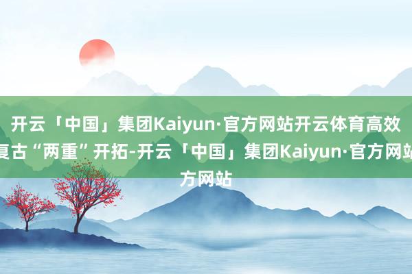 开云「中国」集团Kaiyun·官方网站开云体育高效复古“两重”开拓-开云「中国」集团Kaiyun·官方网站