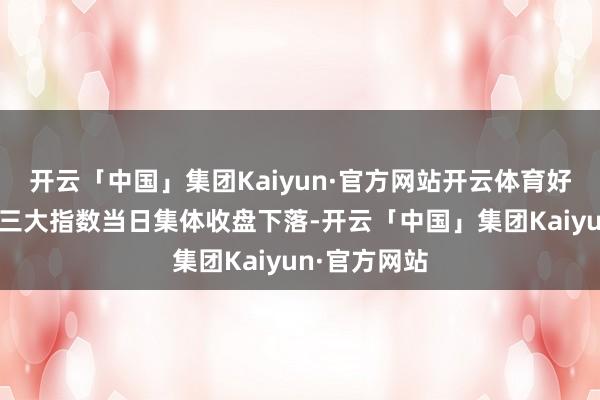 开云「中国」集团Kaiyun·官方网站开云体育好意思国股市三大指数当日集体收盘下落-开云「中国」集团Kaiyun·官方网站