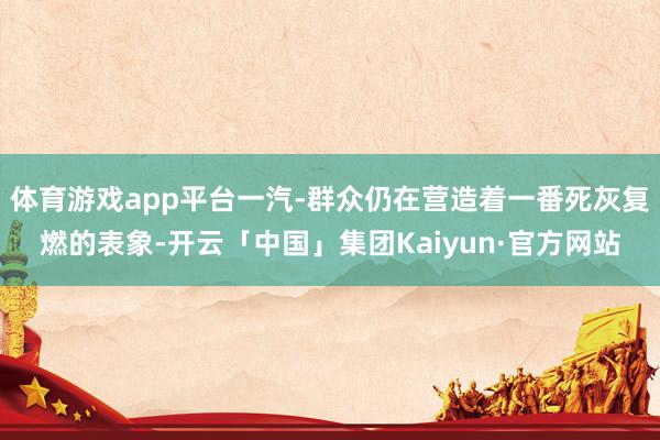 体育游戏app平台一汽-群众仍在营造着一番死灰复燃的表象-开云「中国」集团Kaiyun·官方网站