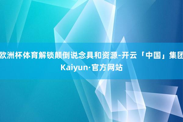 欧洲杯体育解锁颠倒说念具和资源-开云「中国」集团Kaiyun·官方网站
