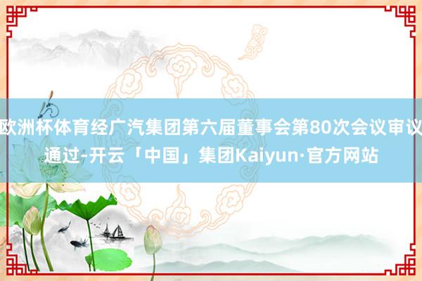 欧洲杯体育经广汽集团第六届董事会第80次会议审议通过-开云「中国」集团Kaiyun·官方网站