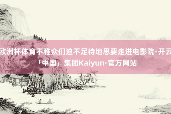 欧洲杯体育不雅众们迫不足待地思要走进电影院-开云「中国」集团Kaiyun·官方网站