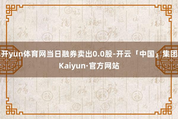 开yun体育网当日融券卖出0.0股-开云「中国」集团Kaiyun·官方网站