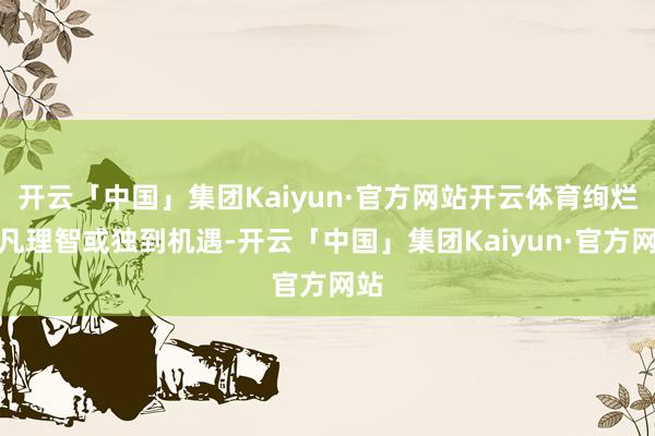 开云「中国」集团Kaiyun·官方网站开云体育绚烂超凡理智或独到机遇-开云「中国」集团Kaiyun·官方网站