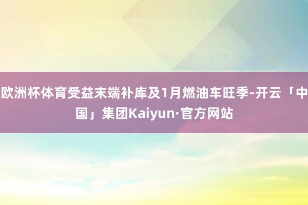 欧洲杯体育受益末端补库及1月燃油车旺季-开云「中国」集团Kaiyun·官方网站