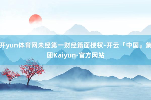 开yun体育网未经第一财经籍面授权-开云「中国」集团Kaiyun·官方网站