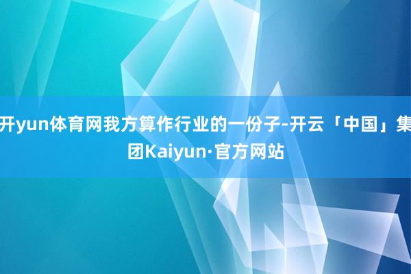 开yun体育网我方算作行业的一份子-开云「中国」集团Kaiyun·官方网站