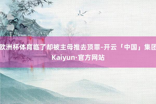 欧洲杯体育临了却被主母推去顶罪-开云「中国」集团Kaiyun·官方网站