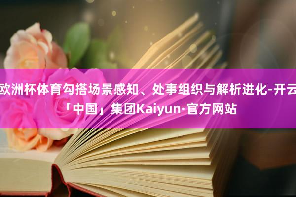 欧洲杯体育勾搭场景感知、处事组织与解析进化-开云「中国」集团Kaiyun·官方网站