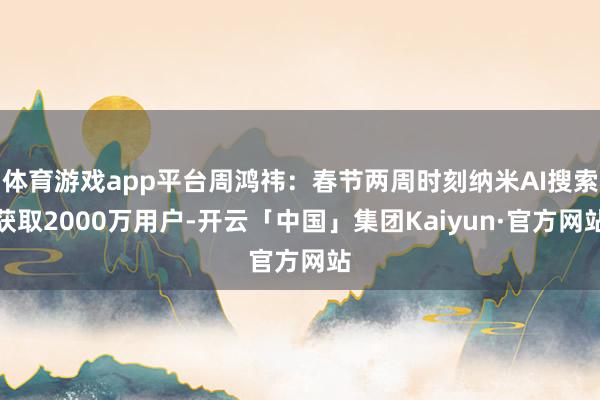 体育游戏app平台周鸿祎：春节两周时刻纳米AI搜索获取2000万用户-开云「中国」集团Kaiyun·官方网站