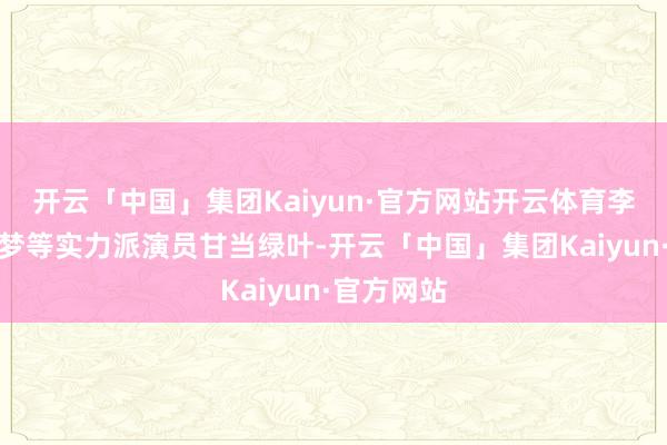 开云「中国」集团Kaiyun·官方网站开云体育李乃文、李梦等实力派演员甘当绿叶-开云「中国」集团Kaiyun·官方网站